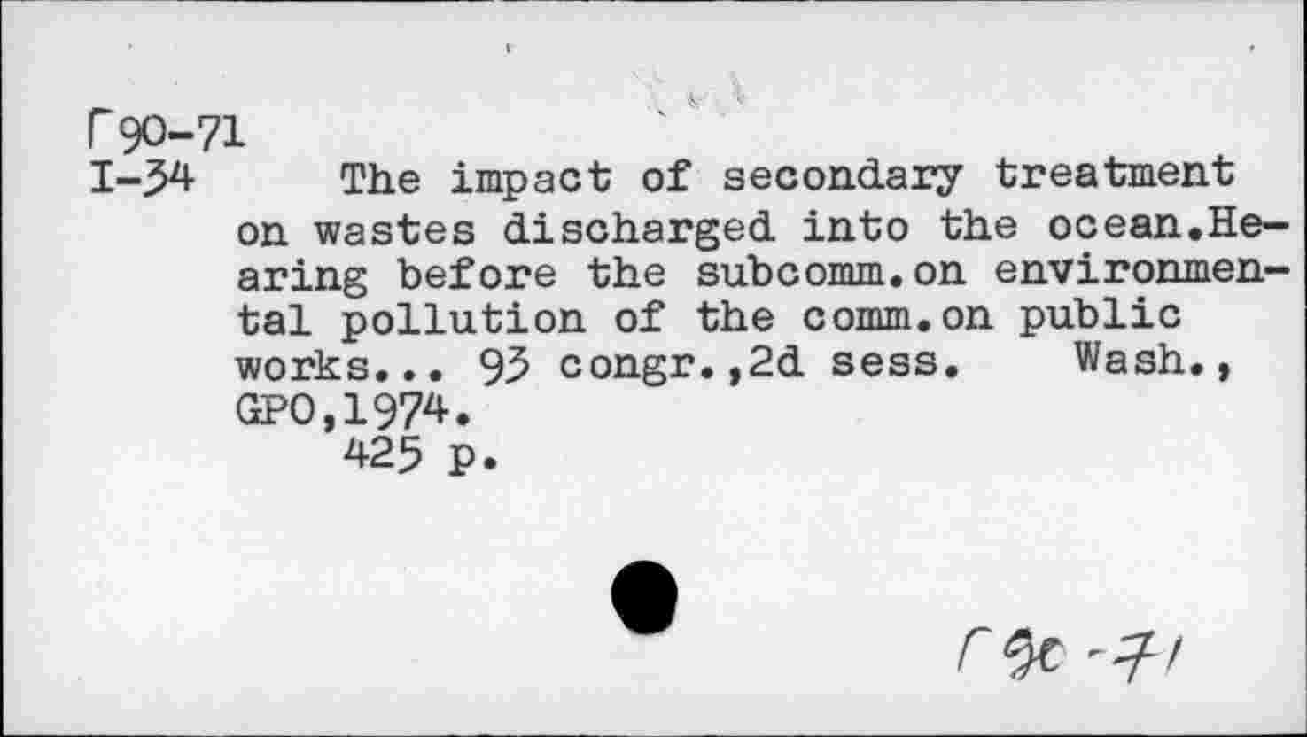 ﻿Г90-71
1-54 The impact of secondary treatment on wastes discharged into the ocean.Hearing before the subcomm.on environmental pollution of the comm.on public works... 95 congr.,2d sess. Wash., GP0,1974.
425 p.